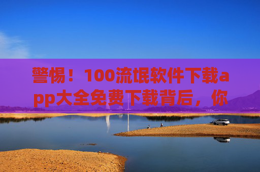 警惕!100流氓软件下载app大全免费下载背后,你的手机可能正被收割,警惕!100流氓软件免费下载背后,手机正被收割 警惕!100流氓软件下载app大全免费下载背后,你的手机可能正被收割,警惕!100流氓软件免费下载背后,手机正被收割