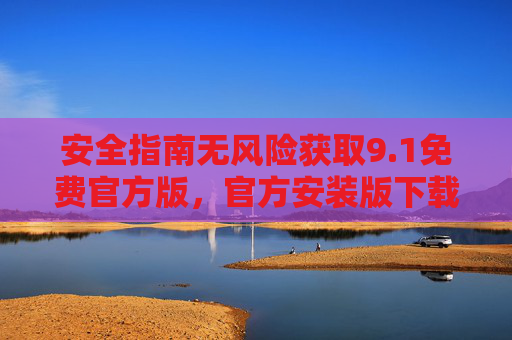 安全指南无风险获取9.1免费官方版,官方安装版下载全流程解析,安全指南,9.1免费官方版无风险获取与官方安装版下载全流程解析 安全指南无风险获取9.1免费官方版,官方安装版下载全流程解析,安全指南,9.1免费官方版无风险获取与官方安装版下载全流程解析