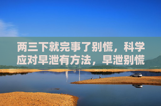 两三下就完事了别慌,科学应对早泄有方法,早泄别慌,科学应对有方法 两三下就完事了别慌,科学应对早泄有方法,早泄别慌,科学应对有方法