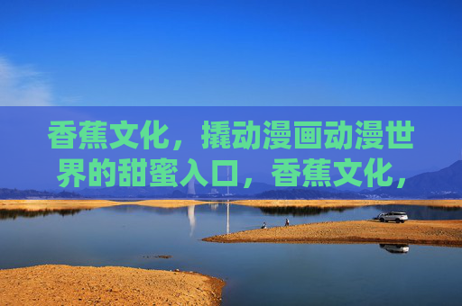 香蕉文化，撬动漫画动漫世界的甜蜜入口，香蕉文化，撬动漫画动漫世界的甜蜜支点
