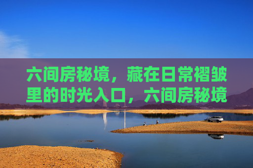 六间房秘境，藏在日常褶皱里的时光入口，六间房秘境，日常褶皱里的时光入口