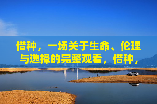 借种,一场关于生命、伦理与选择的完整观看,借种,生命、伦理与选择全纪实 借种,一场关于生命、伦理与选择的完整观看,借种,生命、伦理与选择全纪实