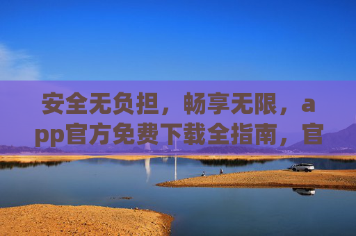 安全无负担，畅享无限，app官方免费下载全指南，官方免费下载全指南，安全无负担，畅享无限