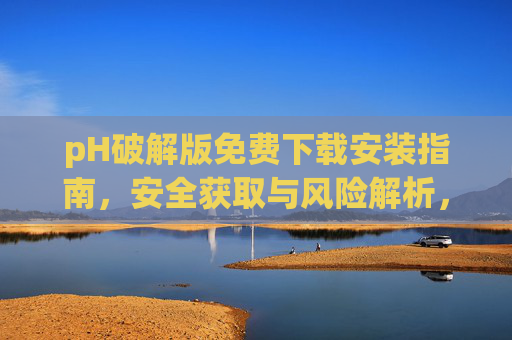 pH破解版免费下载安装指南，安全获取与风险解析，pH破解版免费下载安装指南，安全获取与风险解析
