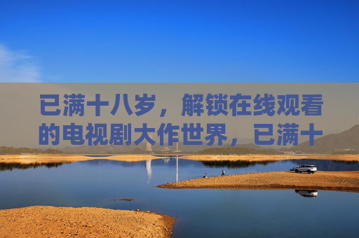 已满十八岁，解锁在线观看的电视剧大作世界，已满十八岁，解锁电视剧大作世界