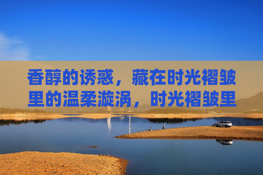 香醇的诱惑,藏在时光褶皱里的温柔漩涡,时光褶皱里的香醇温柔漩涡 香醇的诱惑,藏在时光褶皱里的温柔漩涡,时光褶皱里的香醇温柔漩涡