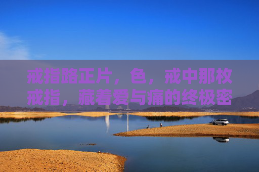 戒指路正片,色,戒中那枚戒指,藏着爱与痛的终极密码,戒指,爱与痛的终极密码 戒指路正片,色,戒中那枚戒指,藏着爱与痛的终极密码,戒指,爱与痛的终极密码