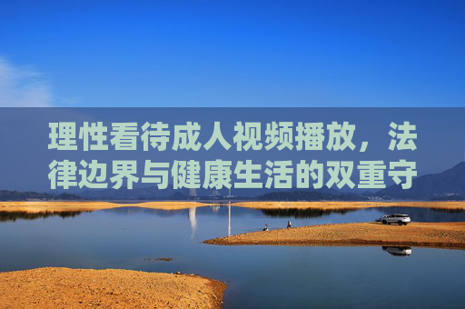 理性看待成人视频播放,法律边界与健康生活的双重守护,理性看待成人视频,法律边界与健康生活的双重守护 理性看待成人视频播放,法律边界与健康生活的双重守护,理性看待成人视频,法律边界与健康生活的双重守护