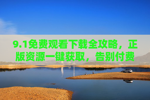 9.1免费观看下载全攻略,正版资源一键获取,告别付费烦恼!1免费观看下载全攻略,正版资源一键获取,告别付费烦恼! 9.1免费观看下载全攻略,正版资源一键获取,告别付费烦恼!1免费观看下载全攻略,正版资源一键获取,告别付费烦恼!