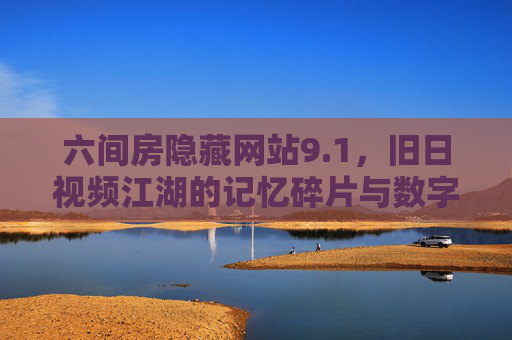六间房隐藏网站9.1,旧日视频江湖的记忆碎片与数字隐忧,六间房隐藏网站9.1,视频江湖记忆与数字隐忧 六间房隐藏网站9.1,旧日视频江湖的记忆碎片与数字隐忧,六间房隐藏网站9.1,视频江湖记忆与数字隐忧