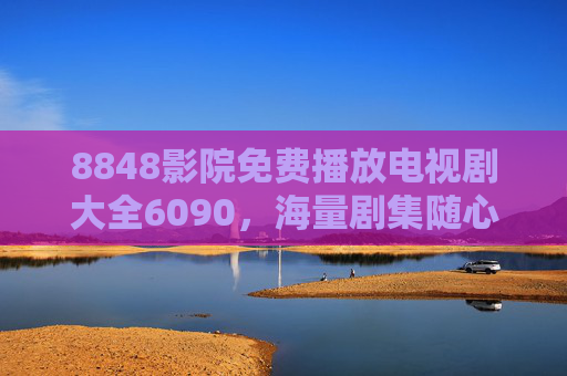 8848影院免费播放电视剧大全6090,海量剧集随心看,追剧党福音来袭 8848影院免费播放电视剧大全6090,海量剧集随心看,追剧党福音来袭
