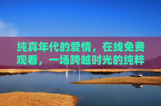 纯真年代的爱情,在线免费观看,一场跨越时光的纯粹心动,纯真年代,跨越时光的纯粹心动 纯真年代的爱情,在线免费观看,一场跨越时光的纯粹心动,纯真年代,跨越时光的纯粹心动