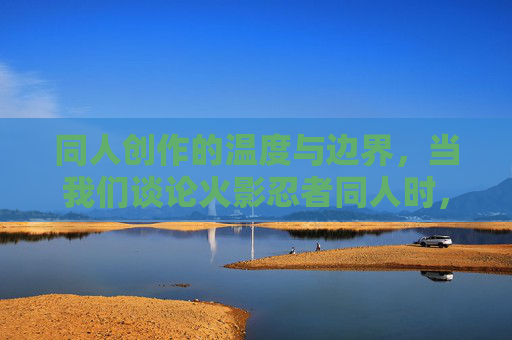 同人创作的温度与边界,当我们谈论火影忍者同人时,我们在热爱什么? 同人创作的温度与边界,当我们谈论火影忍者同人时,我们在热爱什么?