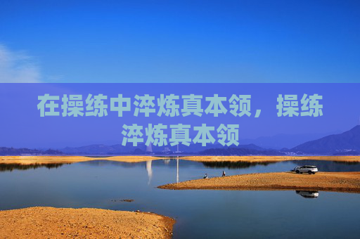 在操练中淬炼真本领,操练淬炼真本领 在操练中淬炼真本领,操练淬炼真本领