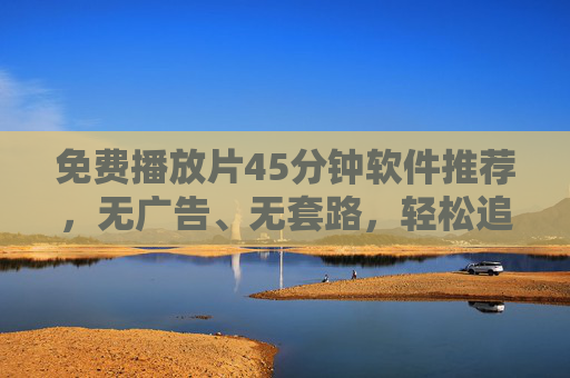 免费播放片45分钟软件推荐,无广告、无套路,轻松追剧看电影,免费45分钟无广告无套路,轻松追剧看电影软件 免费播放片45分钟软件推荐,无广告、无套路,轻松追剧看电影,免费45分钟无广告无套路,轻松追剧看电影软件