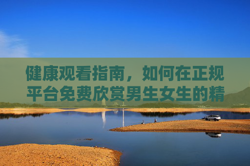 健康观看指南,如何在正规平台免费欣赏男生女生的精彩生活片段,健康观看指南,正规平台免费欣赏生活片段 健康观看指南,如何在正规平台免费欣赏男生女生的精彩生活片段,健康观看指南,正规平台免费欣赏生活片段