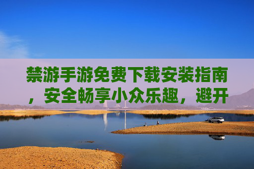 禁游手游免费下载安装指南,安全畅享小众乐趣,避开风险陷阱,禁游手游免费安全下载指南,畅享小众乐趣,避开风险陷阱 禁游手游免费下载安装指南,安全畅享小众乐趣,避开风险陷阱,禁游手游免费安全下载指南,畅享小众乐趣,避开风险陷阱