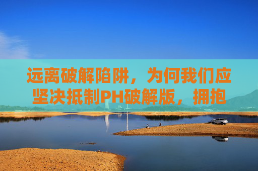 远离破解陷阱，为何我们应坚决抵制PH破解版，拥抱正版软件，远离破解陷阱，抵制破解版拥抱正版