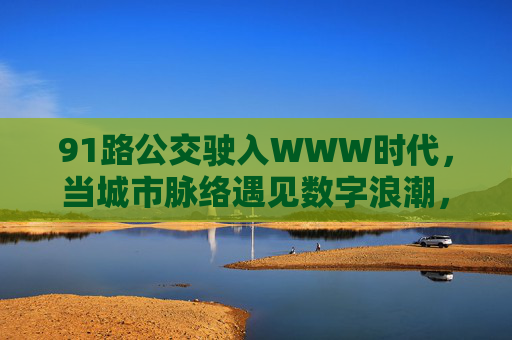 91路公交驶入WWW时代，当城市脉络遇见数字浪潮，91路公交驶入数智时代，城市脉络拥抱数字浪潮