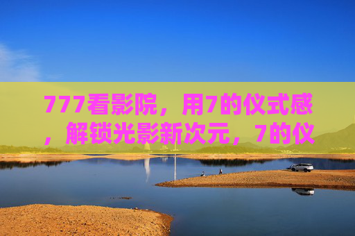 777看影院,用7的仪式感,解锁光影新次元,7的仪式感,解锁光影新次元 777看影院,用7的仪式感,解锁光影新次元,7的仪式感,解锁光影新次元