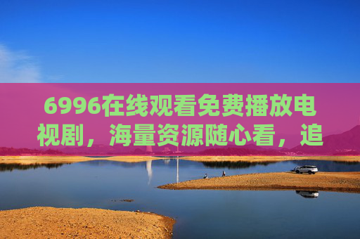 6996在线观看免费播放电视剧,海量资源随心看,追剧无门槛!6996免费在线看剧,海量资源随心看,追剧无门槛 6996在线观看免费播放电视剧,海量资源随心看,追剧无门槛!6996免费在线看剧,海量资源随心看,追剧无门槛