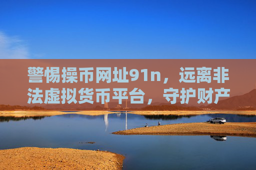 警惕操币网址91n,远离非法虚拟货币平台,守护财产安全,警惕操币网址91n,远离非法虚拟货币平台,守护财产安全 警惕操币网址91n,远离非法虚拟货币平台,守护财产安全,警惕操币网址91n,远离非法虚拟货币平台,守护财产安全