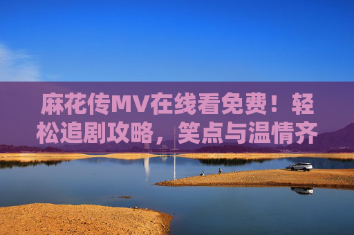 麻花传MV在线看免费！轻松追剧攻略，笑点与温情齐飞，麻花传MV免费在线看，轻松追剧攻略，笑点与温情齐飞
