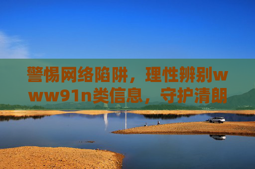 警惕网络陷阱,理性辨别www91n类信息,守护清朗网络空间,警惕网络陷阱,理性辨别www91n类信息,守护清朗网络空间 警惕网络陷阱,理性辨别www91n类信息,守护清朗网络空间,警惕网络陷阱,理性辨别www91n类信息,守护清朗网络空间