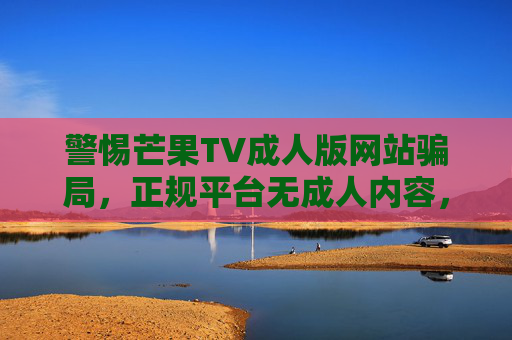 警惕芒果TV成人版网站骗局,正规平台无成人内容,切勿轻信网络陷阱,警惕芒果TV成人版网站骗局,正规平台无成人,勿信网络陷阱 警惕芒果TV成人版网站骗局,正规平台无成人内容,切勿轻信网络陷阱,警惕芒果TV成人版网站骗局,正规平台无成人,勿信网络陷阱