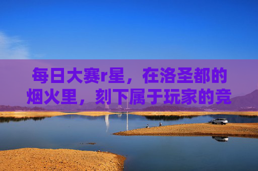 每日大赛r星,在洛圣都的烟火里,刻下属于玩家的竞技勋章,洛圣都每日大赛,烟火淬炼玩家竞技勋章 每日大赛r星,在洛圣都的烟火里,刻下属于玩家的竞技勋章,洛圣都每日大赛,烟火淬炼玩家竞技勋章
