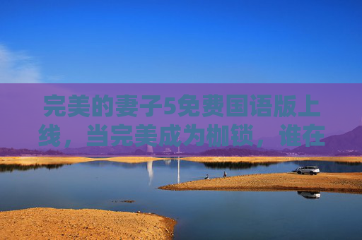 完美的妻子5免费国语版上线，当完美成为枷锁，谁在救赎破碎的婚姻？完美的妻子5，当完美成枷锁，谁救赎破碎婚姻？