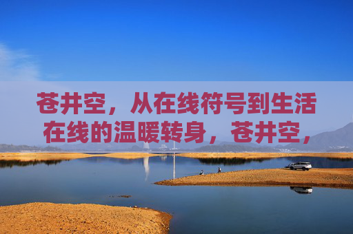 苍井空,从在线符号到生活在线的温暖转身,苍井空,从在线符号到生活在线的温暖转身 苍井空,从在线符号到生活在线的温暖转身,苍井空,从在线符号到生活在线的温暖转身