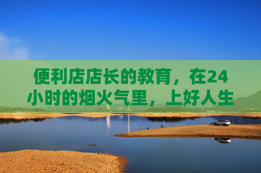 便利店店长的教育,在24小时的烟火气里,上好人生每一课,便利店店长的24小时烟火人生课 便利店店长的教育,在24小时的烟火气里,上好人生每一课,便利店店长的24小时烟火人生课