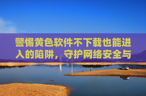 警惕黄色软件不下载也能进入的陷阱,守护网络安全与身心健康,警惕不下载也能进入的黄色软件陷阱,守护网络安全与身心健康 警惕黄色软件不下载也能进入的陷阱,守护网络安全与身心健康,警惕不下载也能进入的黄色软件陷阱,守护网络安全与身心健康