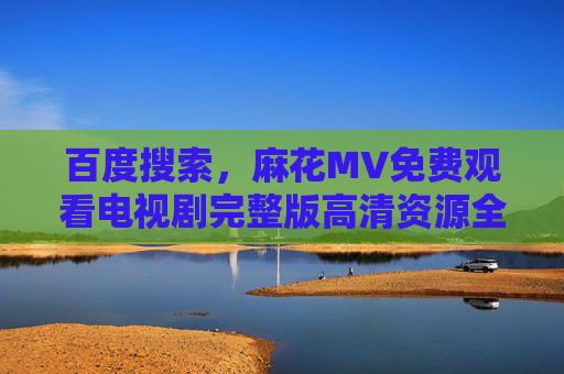 百度搜索，麻花MV免费观看电视剧完整版高清资源全攻略，百度搜索，麻花MV电视剧完整版高清免费观看全攻略