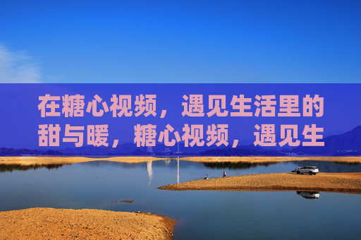 在糖心视频,遇见生活里的甜与暖,糖心视频,遇见生活里的甜与暖 在糖心视频,遇见生活里的甜与暖,糖心视频,遇见生活里的甜与暖