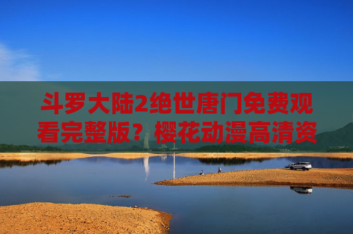 斗罗大陆2绝世唐门免费观看完整版?樱花动漫高清资源获取指南及正版观看提醒,斗罗大陆2绝世唐门,樱花动漫高清资源获取指南及正版观看提醒 斗罗大陆2绝世唐门免费观看完整版?樱花动漫高清资源获取指南及正版观看提醒,斗罗大陆2绝世唐门,樱花动漫高清资源获取指南及正版观看提醒