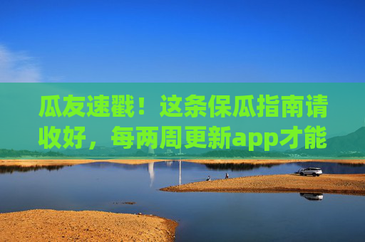 瓜友速戳！这条保瓜指南请收好，每两周更新app才能瓜田不断联！保瓜指南，每两周更新app，瓜田不断联！