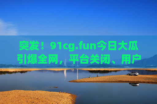 突发!91cg.fun今日大瓜引爆全网,平台关闭、用户数据泄露、创始人跑路?细节曝光!突发!91cg.fun平台关闭、数据泄露、创始人跑路,全网大瓜细节曝光! 突发!91cg.fun今日大瓜引爆全网,平台关闭、用户数据泄露、创始人跑路?细节曝光!突发!91cg.fun平台关闭、数据泄露、创始人跑路,全网大瓜细节曝光!