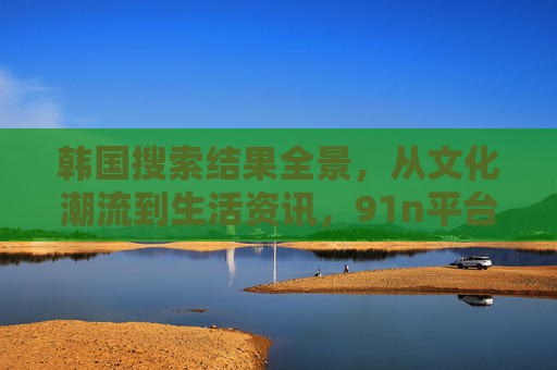 韩国搜索结果全景,从文化潮流到生活资讯,91n平台的信息指南,91n平台,韩国文化潮流与生活资讯全景指南 韩国搜索结果全景,从文化潮流到生活资讯,91n平台的信息指南,91n平台,韩国文化潮流与生活资讯全景指南