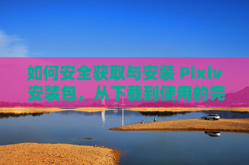如何安全获取与安装 Pixiv 安装包,从下载到使用的完整指南 如何安全获取与安装 Pixiv 安装包,从下载到使用的完整指南