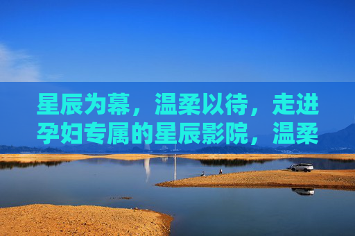 星辰为幕,温柔以待,走进孕妇专属的星辰影院,温柔星幕,孕妇专属星辰影院 星辰为幕,温柔以待,走进孕妇专属的星辰影院,温柔星幕,孕妇专属星辰影院