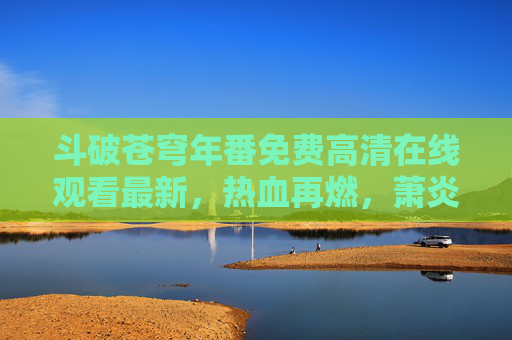斗破苍穹年番免费高清在线观看最新,热血再燃,萧炎的逆袭之路永不落幕!斗破苍穹年番,萧炎逆袭热血再燃,免费高清最新 斗破苍穹年番免费高清在线观看最新,热血再燃,萧炎的逆袭之路永不落幕!斗破苍穹年番,萧炎逆袭热血再燃,免费高清最新