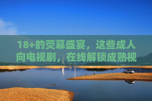 18+的荧幕盛宴，这些成人向电视剧，在线解锁成熟视角，18+荧幕盛宴，解锁成人向电视剧的成熟视角