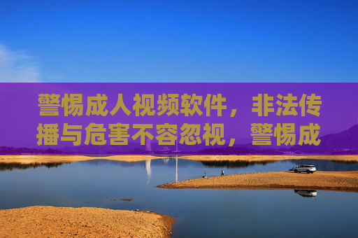 警惕成人视频软件，非法传播与危害不容忽视，警惕成人视频软件，非法传播危害不容忽视