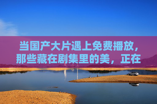 当国产大片遇上免费播放，那些藏在剧集里的美，正在悄然绽放，国产大片免费播，剧集之美悄然绽放