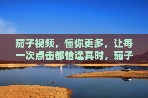 茄子视频,懂你更多,让每一次点击都恰逢其时,茄子视频,懂你恰逢其时 茄子视频,懂你更多,让每一次点击都恰逢其时,茄子视频,懂你恰逢其时