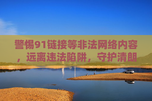 警惕91链接等非法网络内容,远离违法陷阱,守护清朗空间,警惕非法链接,守护清朗空间 警惕91链接等非法网络内容,远离违法陷阱,守护清朗空间,警惕非法链接,守护清朗空间