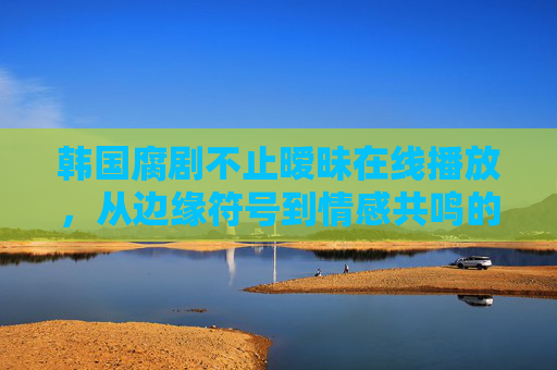 韩国腐剧不止暧昧在线播放,从边缘符号到情感共鸣的文化破壁,韩国腐剧,从边缘符号到情感共鸣的文化破壁 韩国腐剧不止暧昧在线播放,从边缘符号到情感共鸣的文化破壁,韩国腐剧,从边缘符号到情感共鸣的文化破壁
