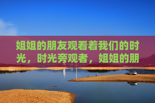 姐姐的朋友观看着我们的时光,时光旁观者,姐姐的朋友 姐姐的朋友观看着我们的时光,时光旁观者,姐姐的朋友